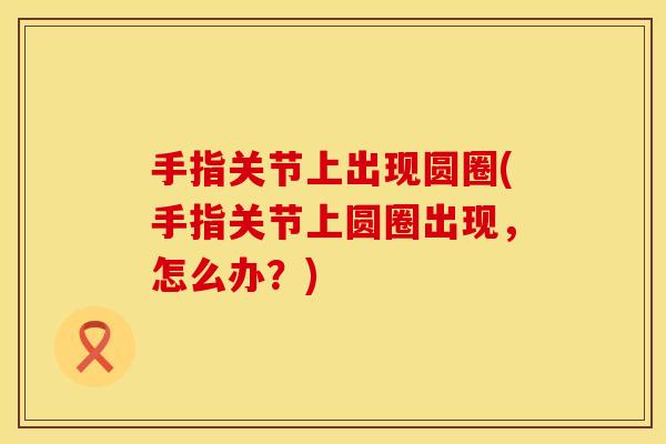 手指关节上出现圆圈(手指关节上圆圈出现，怎么办？)