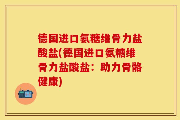 德国进口氨糖维骨力盐酸盐(德国进口氨糖维骨力盐酸盐：助力骨骼健康)