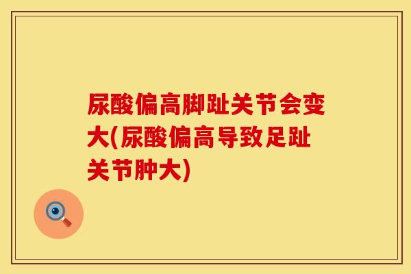 尿酸偏高脚趾关节会变大(尿酸偏高导致足趾关节肿大)