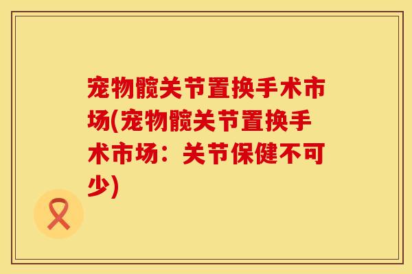 宠物髋关节置换手术市场(宠物髋关节置换手术市场：关节保健不可少)