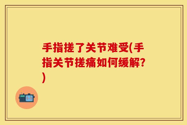 手指搓了关节难受(手指关节搓痛如何缓解？)