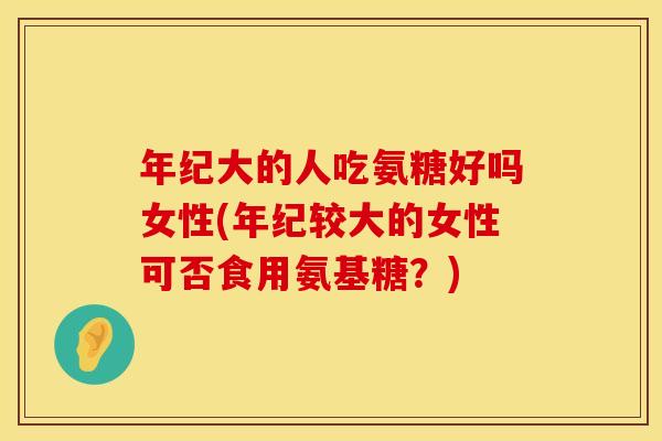 年纪大的人吃氨糖好吗女性(年纪较大的女性可否食用氨基糖？)