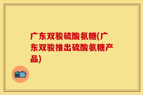 广东双骏硫酸氨糖(广东双骏推出硫酸氨糖产品)