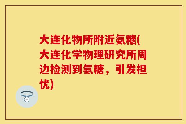 大连化物所附近氨糖(大连化学物理研究所周边检测到氨糖，引发担忧)