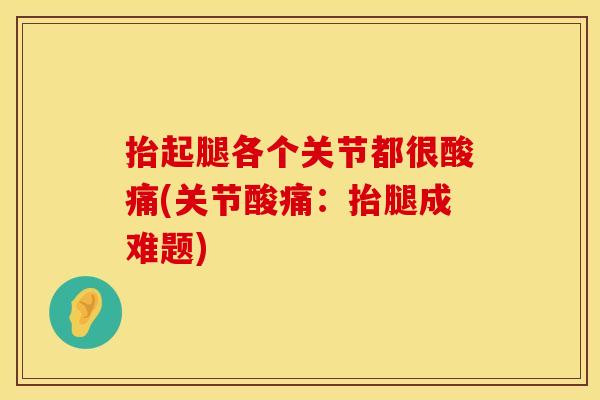 抬起腿各个关节都很酸痛(关节酸痛：抬腿成难题)