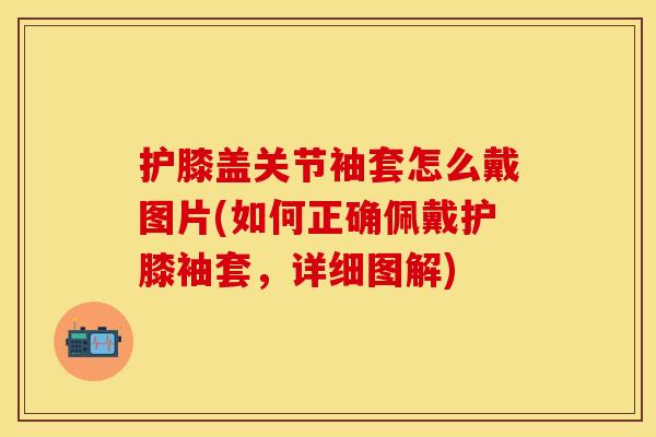 护膝盖关节袖套怎么戴图片(如何正确佩戴护膝袖套，详细图解)