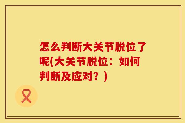 怎么判断大关节脱位了呢(大关节脱位：如何判断及应对？)