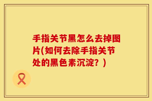 手指关节黑怎么去掉图片(如何去除手指关节处的黑色素沉淀？)