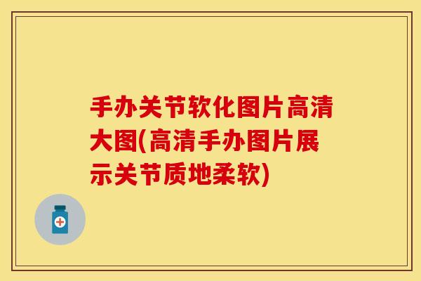 手办关节软化图片高清大图(高清手办图片展示关节质地柔软)