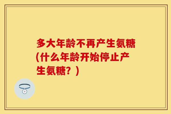 多大年龄不再产生氨糖(什么年龄开始停止产生氨糖？)