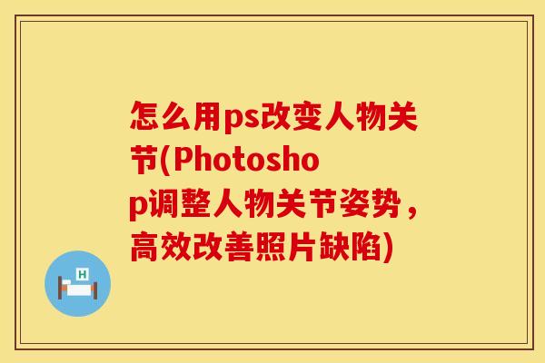怎么用ps改变人物关节(Photoshop调整人物关节姿势，高效改善照片缺陷)