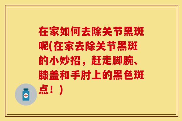在家如何去除关节黑斑呢(在家去除关节黑斑的小妙招，赶走脚腕、膝盖和手肘上的黑色斑点！)