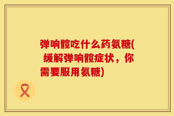 弹响髋吃什么药氨糖( 缓解弹响髋症状，你需要服用氨糖)