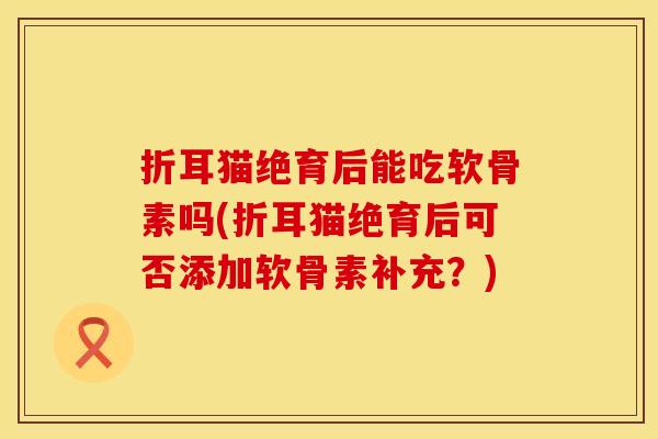 折耳猫绝育后能吃软骨素吗(折耳猫绝育后可否添加软骨素补充？)