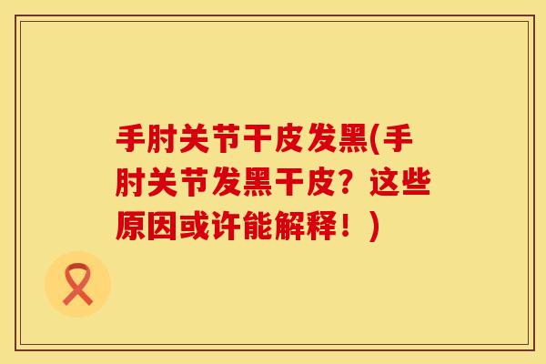手肘关节干皮发黑(手肘关节发黑干皮？这些原因或许能解释！)