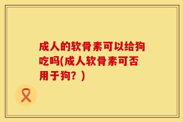 成人的软骨素可以给狗吃吗(成人软骨素可否用于狗？)