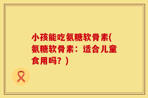 小孩能吃氨糖软骨素(氨糖软骨素：适合儿童食用吗？)