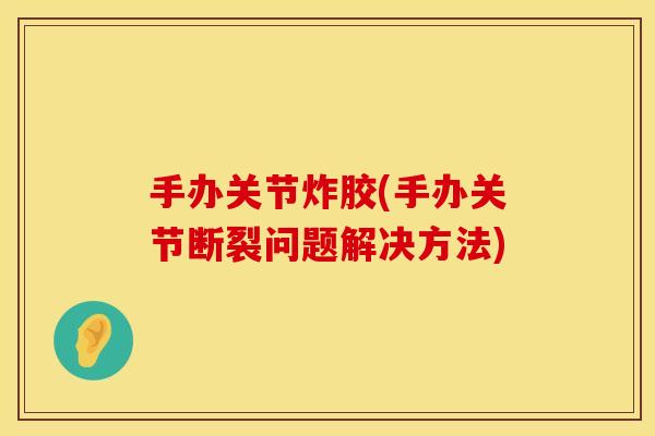 手办关节炸胶(手办关节断裂问题解决方法)