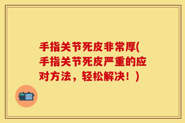 手指关节死皮非常厚(手指关节死皮严重的应对方法，轻松解决！)