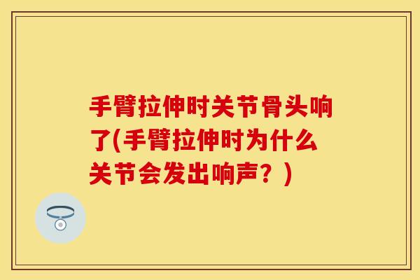 手臂拉伸时关节骨头响了(手臂拉伸时为什么关节会发出响声？)
