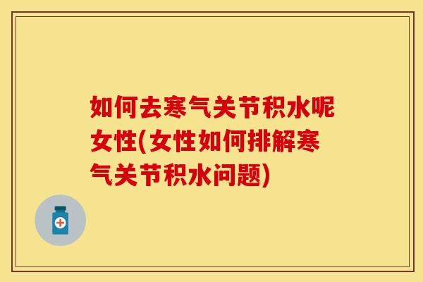 如何去寒气关节积水呢女性(女性如何排解寒气关节积水问题)