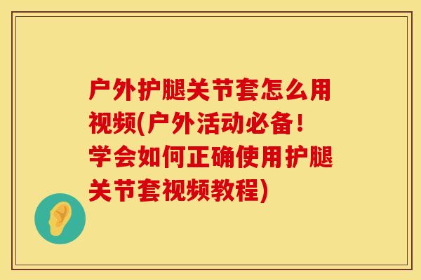 户外护腿关节套怎么用视频(户外活动必备！学会如何正确使用护腿关节套视频教程)