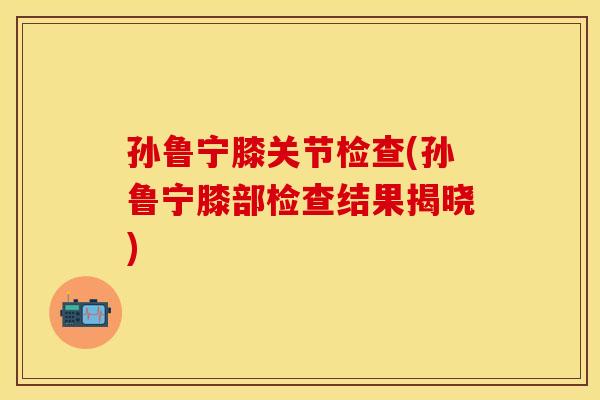 孙鲁宁膝关节检查(孙鲁宁膝部检查结果揭晓)