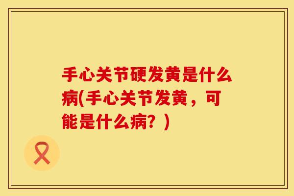 手心关节硬发黄是什么病(手心关节发黄，可能是什么病？)