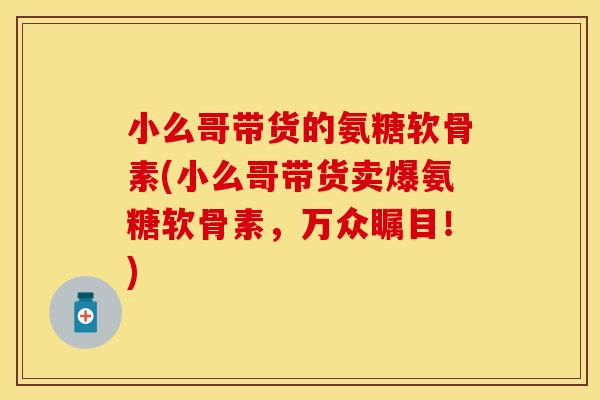 小么哥带货的氨糖软骨素(小么哥带货卖爆氨糖软骨素，万众瞩目！)
