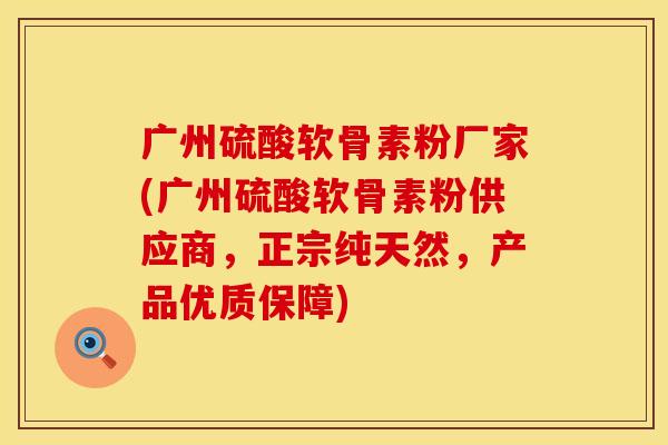 广州硫酸软骨素粉厂家(广州硫酸软骨素粉供应商，正宗纯天然，产品优质保障)