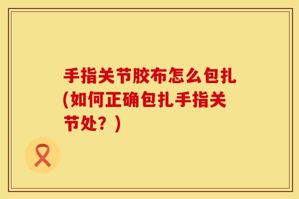 手指关节胶布怎么包扎(如何正确包扎手指关节处？)