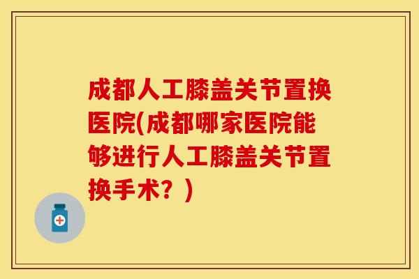 成都人工膝盖关节置换医院(成都哪家医院能够进行人工膝盖关节置换手术？)