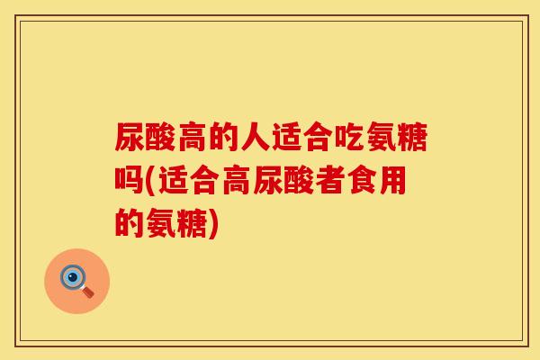 尿酸高的人适合吃氨糖吗(适合高尿酸者食用的氨糖)
