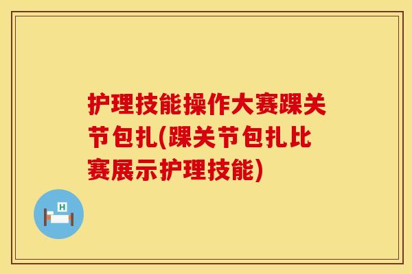 护理技能操作大赛踝关节包扎(踝关节包扎比赛展示护理技能)