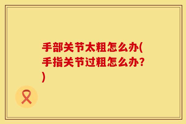 手部关节太粗怎么办(手指关节过粗怎么办？)