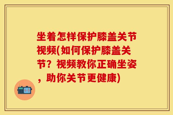 坐着怎样保护膝盖关节视频(如何保护膝盖关节？视频教你正确坐姿，助你关节更健康)