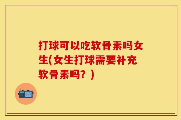 打球可以吃软骨素吗女生(女生打球需要补充软骨素吗？)