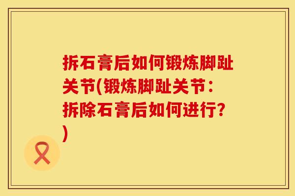 拆石膏后如何锻炼脚趾关节(锻炼脚趾关节：拆除石膏后如何进行？)