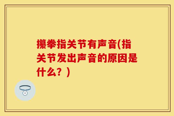 攥拳指关节有声音(指关节发出声音的原因是什么？)