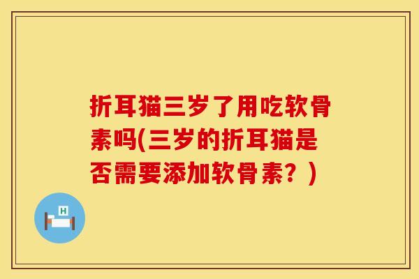 折耳猫三岁了用吃软骨素吗(三岁的折耳猫是否需要添加软骨素？)