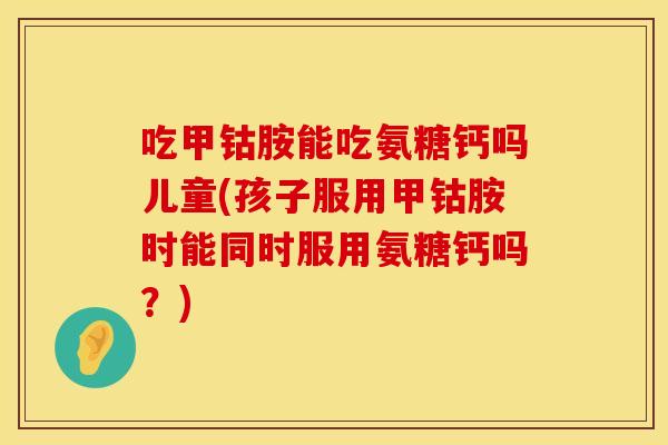 吃甲钴胺能吃氨糖钙吗儿童(孩子服用甲钴胺时能同时服用氨糖钙吗？)