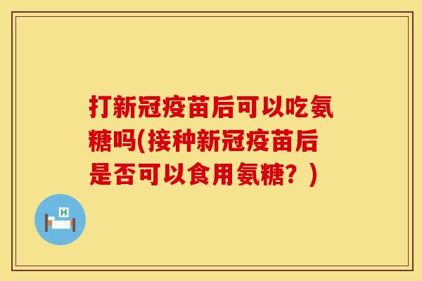打新冠疫苗后可以吃氨糖吗(接种新冠疫苗后是否可以食用氨糖？)
