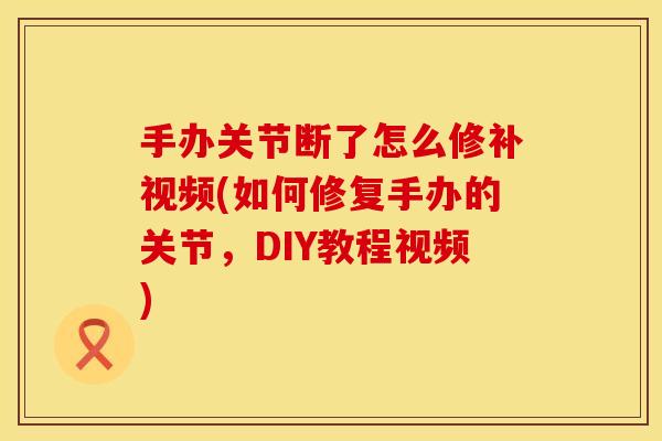 手办关节断了怎么修补视频(如何修复手办的关节，DIY教程视频)