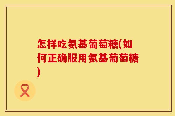 怎样吃氨基葡萄糖(如何正确服用氨基葡萄糖)