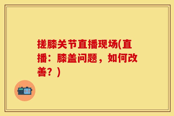 搓膝关节直播现场(直播：膝盖问题，如何改善？)