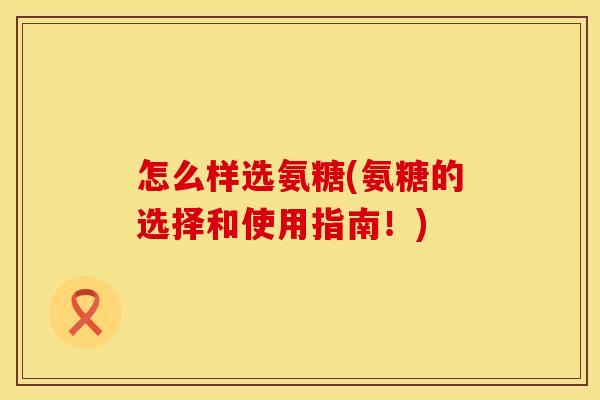 怎么样选氨糖(氨糖的选择和使用指南！)