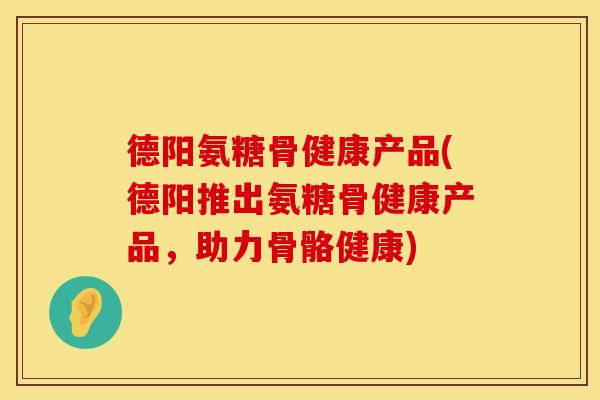 德阳氨糖骨健康产品(德阳推出氨糖骨健康产品，助力骨骼健康)