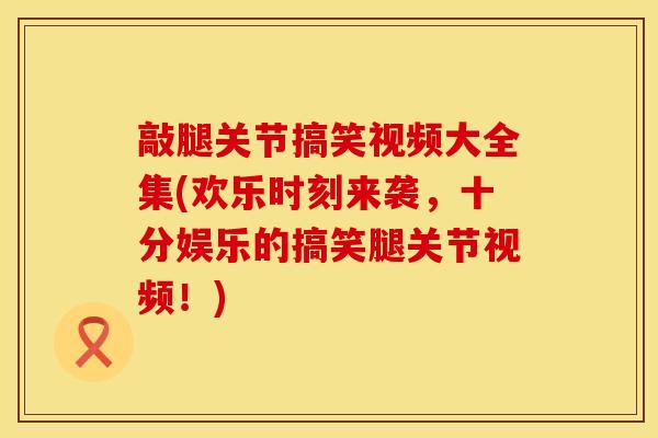 敲腿关节搞笑视频大全集(欢乐时刻来袭，十分娱乐的搞笑腿关节视频！)