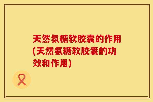 天然氨糖软胶囊的作用(天然氨糖软胶囊的功效和作用)
