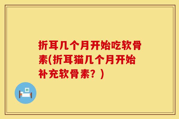 折耳几个月开始吃软骨素(折耳猫几个月开始补充软骨素？)